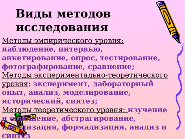 Виды методов исследования   Методы эмпирического уровня: наблюдение, интервью, анкетирование, опрос, тестирование, фотографирование, сравнение; Методы экспериментально-теоретического уровня : эксперимент, лабораторный опыт, анализ, моделирование, исторический, синтез; Методы теоретического уровня: изучение и обобщение, абстрагирование, идеализация, формализация, анализ и синтез 