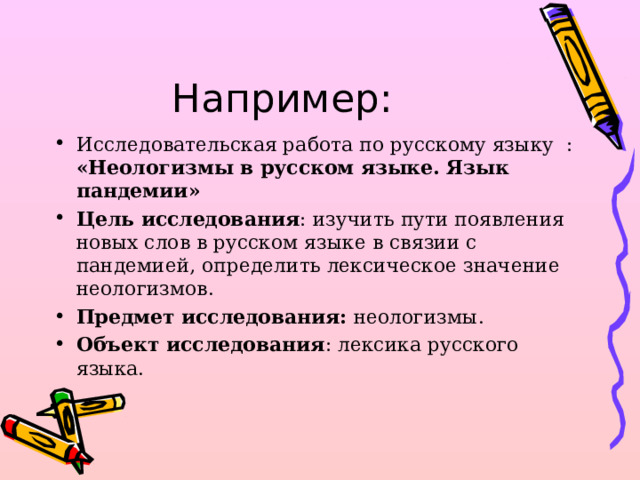 Например: Исследовательская работа по русскому языку : « Неологизмы в русском языке. Язык пандемии » Цель исследования : изучить пути появления новых слов в русском языке в связии с пандемией , определить лексическое значение неологизмов. Предмет исследования: неологизмы. Объект исследования : лексика русского языка.   