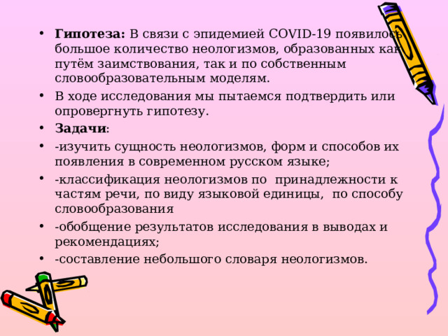 Гипотеза: В связи с эпидемией COVID-19 появилось большое количество неологизмов, образованных как путём заимствования, так и по собственным словообразовательным моделям. В ходе исследования мы пытаемся подтвердить или опровергнуть гипотезу. Задачи : - изучить сущность неологизмов, форм и способов их появления в современном русском языке; -к лассификация неологизмов по принадлежности к частям речи, по виду языковой единицы, по способу словообразования -о бобщение результатов исследования в выводах и рекомендациях; -с оставление небольшого словаря неологизмов.  