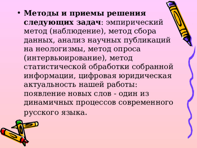 Методы и приемы решения следующих задач : эмпирический метод (наблюдение), метод сбора данных, анализ научных публикаций на неологизмы, метод опроса (интервьюирование), метод статистической обработки собранной информации, цифровая юридическая актуальность нашей работы: появление новых слов - один из динамичных процессов современного русского языка . 