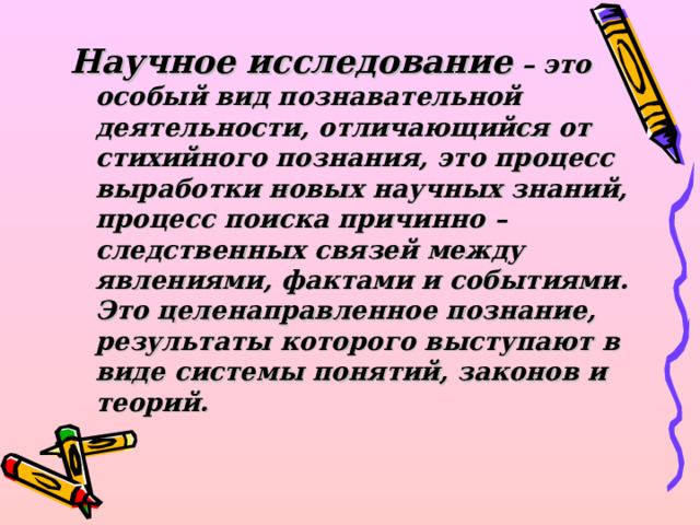 Научное исследование – это особый вид познавательной деятельности, отличающийся от стихийного познания, это процесс выработки новых научных знаний, процесс поиска причинно – следственных связей между явлениями, фактами и событиями. Это целенаправленное познание, результаты которого выступают в виде системы понятий, законов и теорий.  