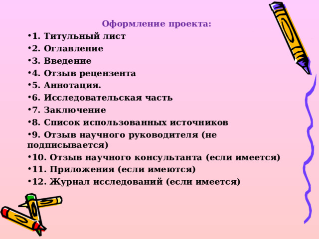 Оформление проекта: 1. Титульный лист 2. Оглавление 3. Введение 4. Отзыв рецензента 5. Аннотация. 6. Исследовательская часть 7. Заключение 8. Список использованных источников 9. Отзыв научного руководителя (не подписывается) 10. Отзыв научного консультанта (если имеется) 11. Приложения (если имеются) 12. Журнал исследований (если имеется)  