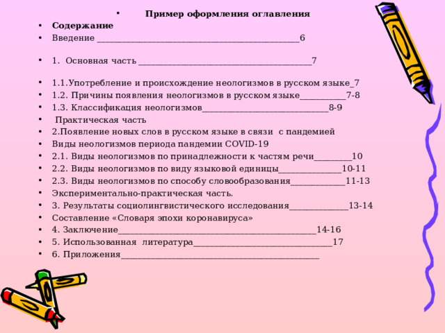 Пример оформления оглавления Содержание Введение ________________________________________________6 1. Основная часть _________________________________________7 1.1.Употребление и происхождение неологизмов в русском языке_7 1.2. Причины появления неологизмов в русском языке___________7-8 1.3. Классификация неологизмов______________________________8-9  П рактическая часть 2.Появление новых слов в русском языке в связи с пандемией Виды неологизмов периода пандемии COVID-19 2.1. Виды неологизмов по принадлежности к частям речи_________10 2.2. Виды неологизмов по виду языковой единицы_______________10-11 2.3. Виды неологизмов по способу словообразования_____________11-13 Экспериментально-практическая часть. 3. Результаты социолингвистического исследования______________13-14 Составление «Словаря эпохи коронавируса» 4. Заключение_______________________________________________14-16 5. Использованная литература_________________________________17 6. Приложения_______________________________________________  