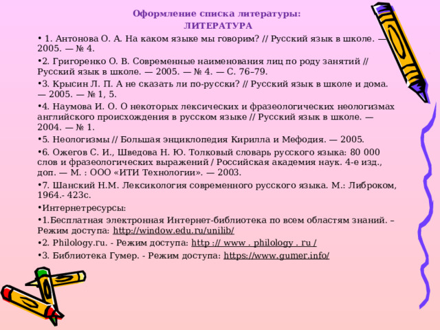 Оформление списка литературы: ЛИТЕРАТУРА  1. Антонова О. А. На каком языке мы говорим? // Русский язык в школе. — 2005. — № 4. 2. Григоренко О. В. Современные наименования лиц по роду занятий // Русский язык в школе. — 2005. — № 4. — С. 76–79. 3. Крысин Л. П. А не сказать ли по-русски? // Русский язык в школе и дома. — 2005. — № 1, 5. 4. Наумова И. О. О некоторых лексических и фразеологических неологизмах английского происхождения в русском языке // Русский язык в школе. — 2004. — № 1. 5. Неологизмы // Большая энциклопедия Кирилла и Мефодия. — 2005. 6. Ожегов С. И., Шведова Н. Ю. Толковый словарь русского языка: 80 000 слов и фразеологических выражений / Российская академия наук. 4-е изд., доп. — М. : ООО «ИТИ Технологии». — 2003. 7. Шанский Н.М. Лексикология современного русского языка. М.: Либроком, 1964.- 423с. Интернетресурсы: 1.Бесплатная электронная Интернет-библиотека по всем областям знаний. – Режим доступа: http://window.edu.ru/unilib/ 2. Philology.ru. - Режим доступа : http :// www . philology . ru /  3. Библиотека Гумер. - Режим доступа: https://www.gumer.info/  