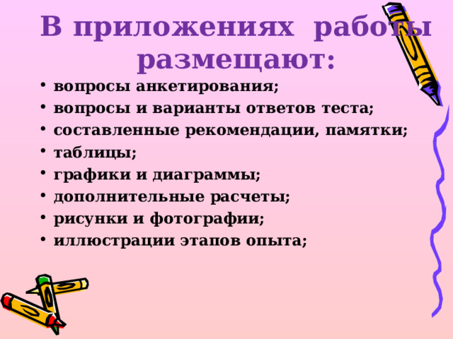 В приложениях работы размещают:   вопросы анкетирования; вопросы и варианты ответов теста; составленные рекомендации, памятки; таблицы; графики и диаграммы; дополнительные расчеты; рисунки и фотографии; иллюстрации этапов опыта;  