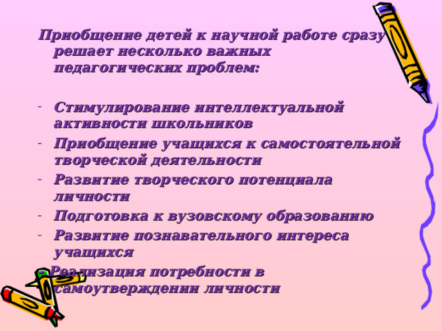 Приобщение детей к научной работе сразу решает несколько важных педагогических проблем:  Стимулирование интеллектуальной активности школьников Приобщение учащихся к самостоятельной творческой деятельности Развитие творческого потенциала личности Подготовка к вузовскому образованию Развитие познавательного интереса учащихся - Реализация потребности в самоутверждении личности 