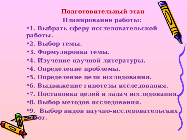 Подготовительный этап Планирование работы: 1. Выбрать сферу исследовательской работы. 2. Выбор темы. 3. Формулировка темы. 4. Изучение научной литературы. 4. Определение проблемы. 5. Определение цели исследования. 6. Выдвижение гипотезы исследования. 7. Постановка целей и задач исследования. 8. Выбор методов исследования. 9. Выбор видов научно-исследовательских работ. 