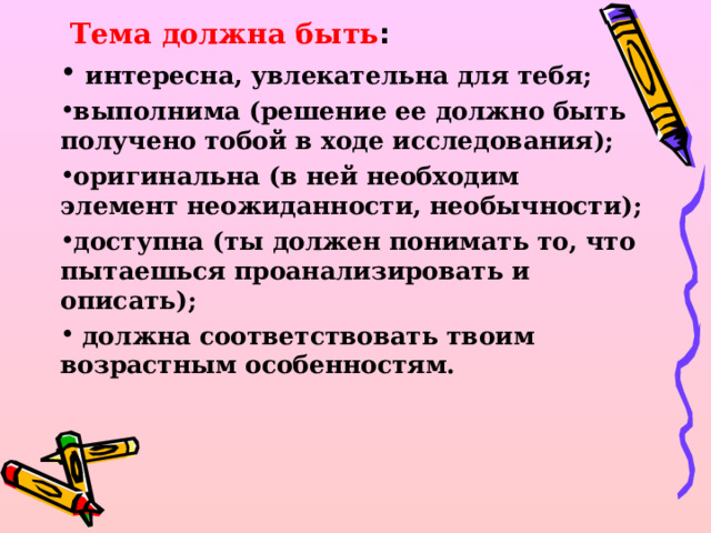  Тема должна быть :   интересна, увлекательна для тебя; выполнима (решение ее должно быть получено тобой в ходе исследования); оригинальна (в ней необходим элемент неожиданности, необычности); доступна (ты должен понимать то, что пытаешься проанализировать и описать);   должна соответствовать твоим возрастным особенностям.  