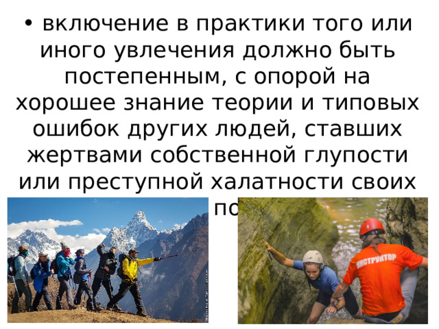 • включение в практики того или иного увлечения должно быть постепенным, с опорой на хорошее знание теории и типовых ошибок других людей, ставших жертвами собственной глупости или преступной халатности своих сотоварищей по увлечению;  