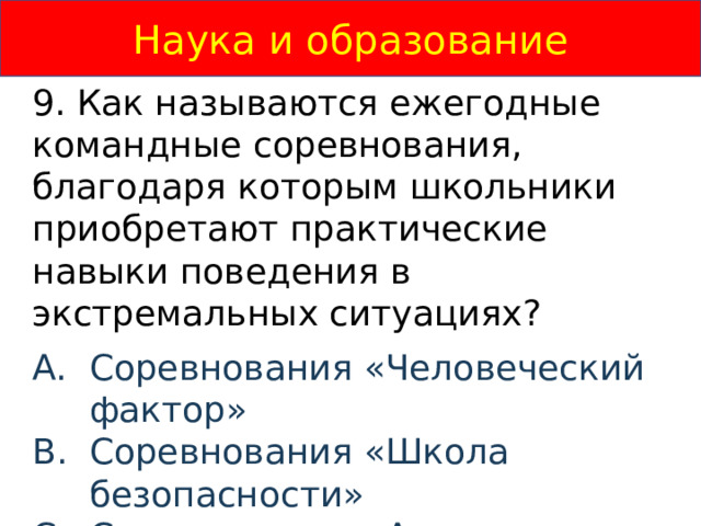 Наука и образование 9. Как называются ежегодные командные соревнования, благодаря которым школьники приобретают практические навыки поведения в экстремальных ситуациях? Соревнования «Человеческий фактор» Соревнования «Школа безопасности»  Соревнования «Академия безопасности»  Соревнования «Гонка Героев»  
