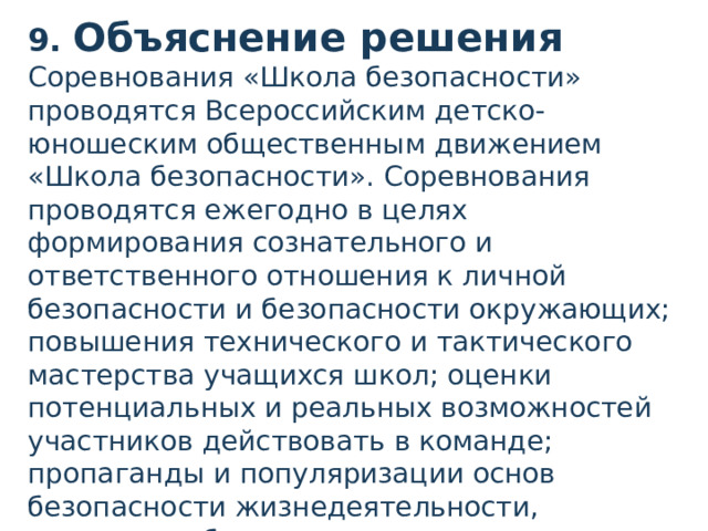 9. Объяснение решения Соревнования «Школа безопасности» проводятся Всероссийским детско-юношеским общественным движением «Школа безопасности». Соревнования проводятся ежегодно в целях формирования сознательного и ответственного отношения к личной безопасности и безопасности окружающих; повышения технического и тактического мастерства учащихся школ; оценки потенциальных и реальных возможностей участников действовать в команде; пропаганды и популяризации основ безопасности жизнедеятельности, здорового образа жизни; выявления лучших команд..  
