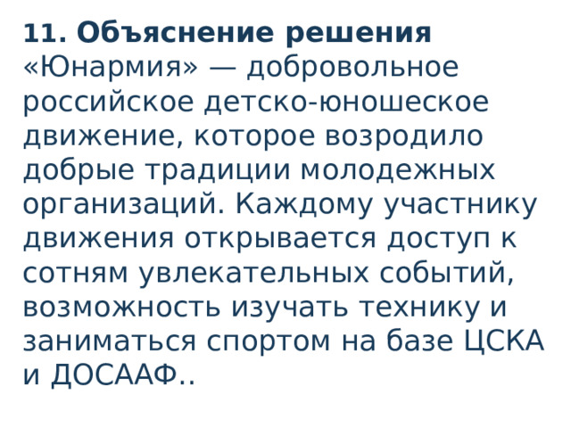 11. Объяснение решения «Юнармия» — добровольное российское детско-юношеское движение, которое возродило добрые традиции молодежных организаций. Каждому участнику движения открывается доступ к сотням увлекательных событий, возможность изучать технику и заниматься спортом на базе ЦСКА и ДОСААФ..  
