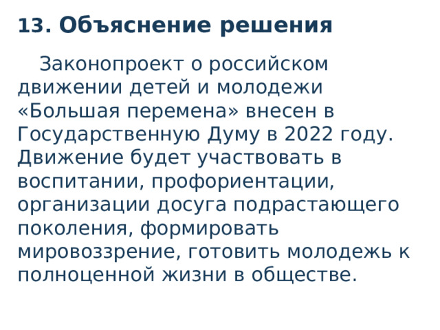13. Объяснение решения  Законопроект о российском движении детей и молодежи «Большая перемена» внесен в Государственную Думу в 2022 году. Движение будет участвовать в воспитании, профориентации, организации досуга подрастающего поколения, формировать мировоззрение, готовить молодежь к полноценной жизни в обществе.  