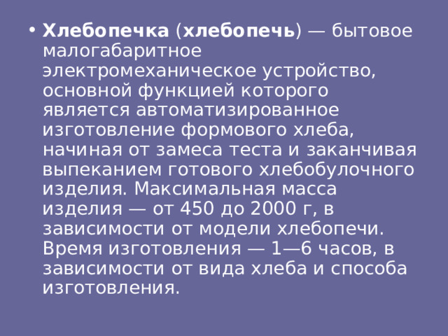 Хлебопечка  ( хлебопечь ) — бытовое малогабаритное электромеханическое устройство, основной функцией которого является автоматизированное изготовление формового хлеба, начиная от замеса теста и заканчивая выпеканием готового хлебобулочного изделия. Максимальная масса изделия — от 450 до 2000 г, в зависимости от модели хлебопечи. Время изготовления — 1—6 часов, в зависимости от вида хлеба и способа изготовления. 