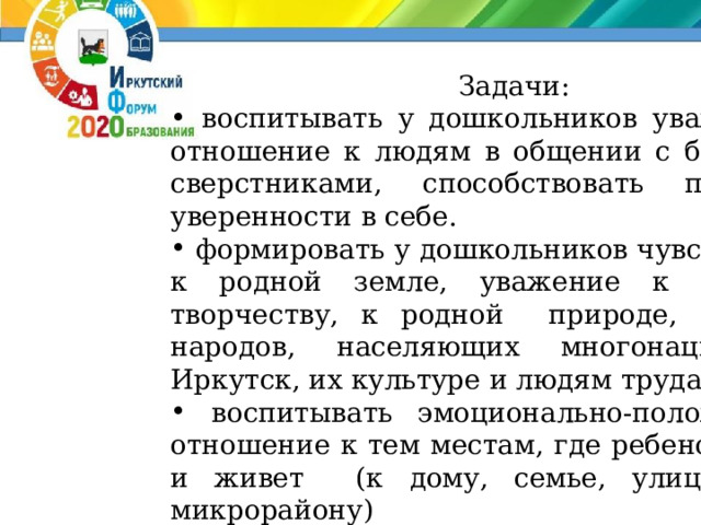 Задачи:  воспитывать у дошкольников уважительное отношение к людям в общении с близкими и сверстниками, способствовать повышению уверенности в себе.  формировать у дошкольников чувство любви к родной земле, уважение к народному творчеству, к родной природе, традициям народов, населяющих многонациональный Иркутск, их культуре и людям труда.  воспитывать эмоционально-положительное отношение к тем местам, где ребенок родился и живет (к дому, семье, улице, городу, микрорайону)  воспитывать толерантное отношение к людям разных национальностей, их традициям.  воспитывать чувство ответственности и гордости за достижения родного края. 