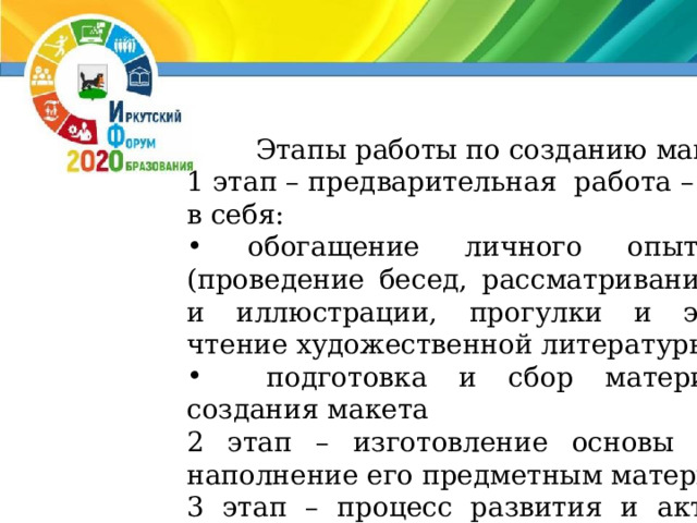 Этапы работы по созданию макетов 1 этап – предварительная работа – включает в себя:  обогащение личного опыта детей (проведение бесед, рассматривание картин, и иллюстрации, прогулки и экскурсии, чтение художественной литературы и т.д.)  подготовка и сбор материала для создания макета 2 этап – изготовление основы макета и наполнение его предметным материалом. 3 этап – процесс развития и активизации игры с материалом – созданное игровое пространство дополняется новым предметным материалом, используются предметы-заместители, воспитатель совместно с детьми придумывает рассказы, которые в дальнейшем служат игровым сюжетом. 