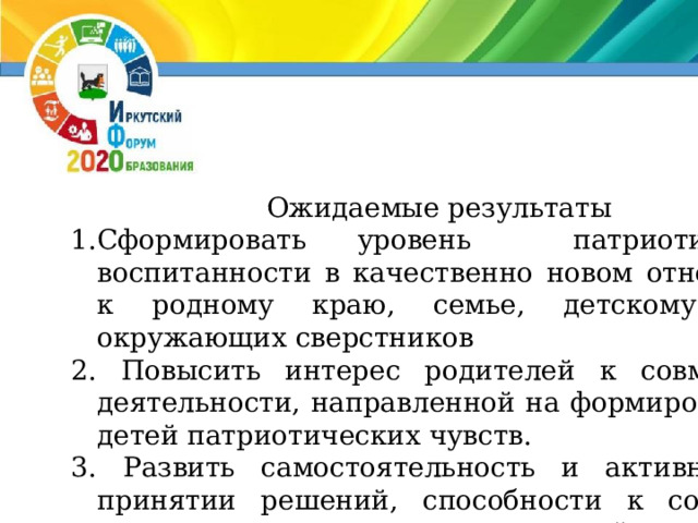 Ожидаемые результаты Сформировать уровень патриотической воспитанности в качественно новом отношении к родному краю, семье, детскому саду, окружающих сверстников  Повысить интерес родителей к совместной деятельности, направленной на формирование у детей патриотических чувств.  Развить самостоятельность и активность в принятии решений, способности к созданию нового в рамках адекватной возрасту деятельности  Развить интерес к прошлому, настоящему и будущему своего города. 