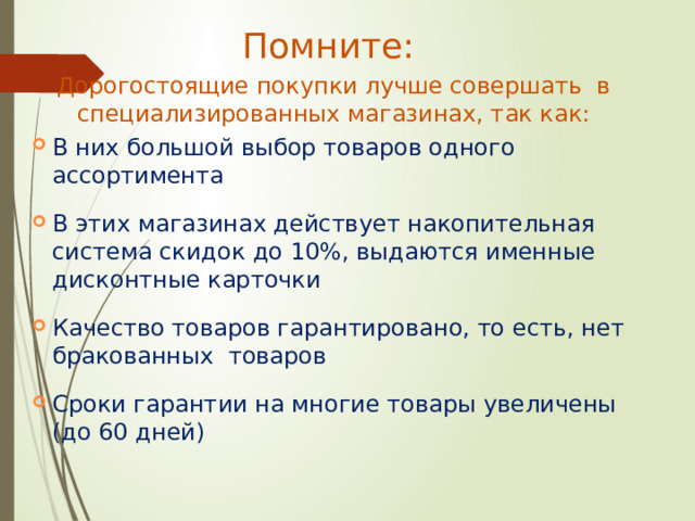 Помните: Дорогостоящие покупки лучше совершать в специализированных магазинах, так как: В них большой выбор товаров одного ассортимента В этих магазинах действует накопительная система скидок до 10%, выдаются именные дисконтные карточки Качество товаров гарантировано, то есть, нет бракованных товаров Сроки гарантии на многие товары увеличены (до 60 дней) 