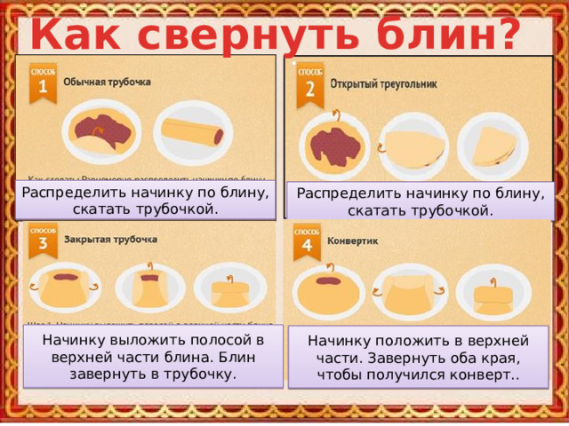 Как свернуть блин? Распределить начинку по блину, скатать трубочкой. Распределить начинку по блину, скатать трубочкой. Начинку выложить полосой в верхней части блина. Блин завернуть в трубочку. Начинку положить в верхней части. Завернуть оба края, чтобы получился конверт.. 