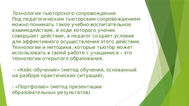 Технология тьюторского сопровождения.  Под педагогическим тьюторским сопровождением можно понимать такое учебно-воспитательное взаимодействие, в ходе которого ученик совершает действие, а педагог создает условия для эффективного осуществления этого действия.  Технологии и методики, которые тьютор может использовать в своей работе с учащимися – это технологии открытого образования.    – «Кейс-обучение» (метод обучения, основанный на разборе практических ситуаций),    - «Портфолио» (метод презентации образовательных результатов) 