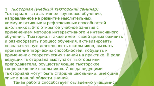   Тьюториал (учебный тьюторский семинар) Тьюториал – это активное групповое обучение, направленное на развитие мыслительных, коммуникативных и рефлексивных способностей школьников. Это открытое учебное занятие с применением методов интерактивного и интенсивного обучения. Тьюториал также имеет своей целью оживить и разнообразить процесс обучения, активизировать познавательную деятельность школьников, вызвать проявление творческих способностей, побудить к применению теоретических знаний на практике. В роли ведущих тьюториала выступают тьюторы или преподаватели, осуществляющие тьюторское сопровождение школьников. Иногда ведущими тьюториала могут быть старшие школьники, имеющие опыт в данной области знаний.  Такая работа способствует овладению учащимися технологий индивидуальной и групповой рефлексии; выработке критериев оценки результатов эффективности индивидуальной и групповой работы. 