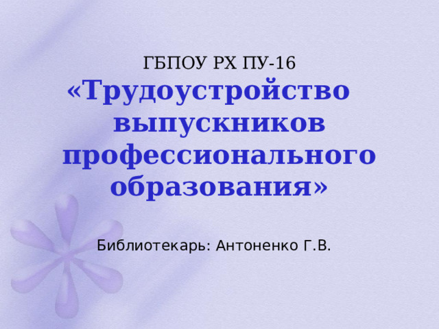 ГБПОУ РХ ПУ-16   «Трудоустройство выпускников профессионального  образования» Библиотекарь: Антоненко Г.В. 