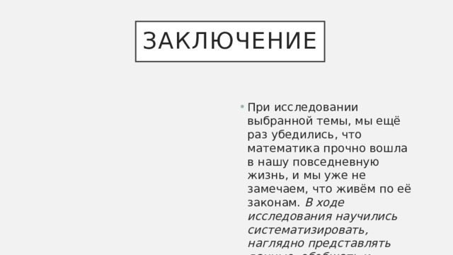 Заключение При исследовании выбранной темы, мы ещё раз убедились, что математика прочно вошла в нашу повседневную жизнь, и мы уже не замечаем, что живём по её законам. В ходе исследования научились систематизировать, наглядно представлять данные, обобщать и делать выводы. 