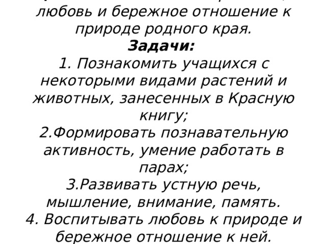 Цель: воспитывать патриотизм,  любовь и бережное отношение к природе родного края.  Задачи:  1. Познакомить учащихся с некоторыми видами растений и животных, занесенных в Красную книгу;  2.Формировать познавательную активность, умение работать в парах;  3.Развивать устную речь, мышление, внимание, память.  4. Воспитывать любовь к природе и бережное отношение к ней.  
