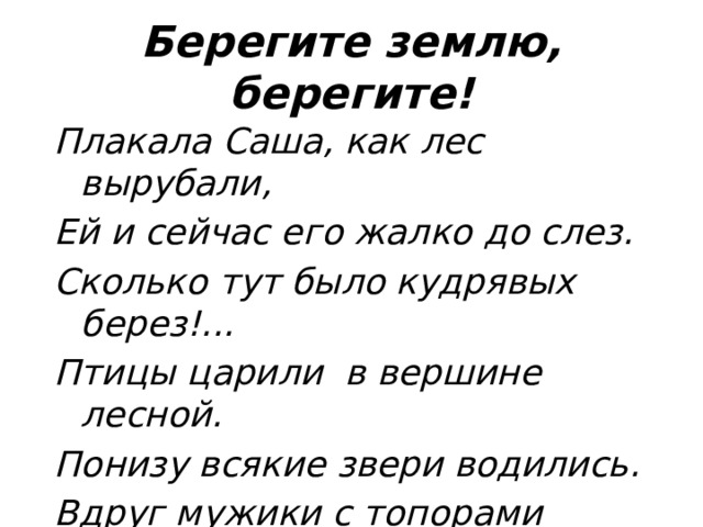 Берегите землю, берегите! Плакала Саша, как лес вырубали, Ей и сейчас его жалко до слез. Сколько тут было кудрявых берез!... Птицы царили в вершине лесной. Понизу всякие звери водились. Вдруг мужики с топорами явились… Лес зазвенел, застонал, затрещал. Заяц послушал – и убежал. 