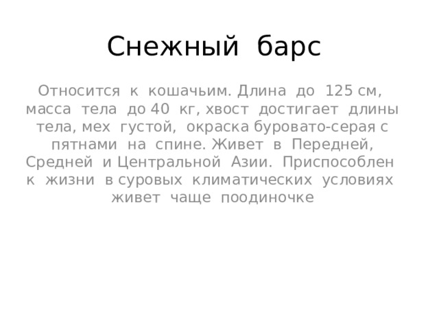 Снежный барс Относится к кошачьим. Длина до 125 см, масса тела до 40 кг, хвост достигает длины тела, мех густой, окраска буровато-серая с пятнами на спине. Живет в Передней, Средней и Центральной Азии. Приспособлен к жизни в суровых климатических условиях живет чаще поодиночке 