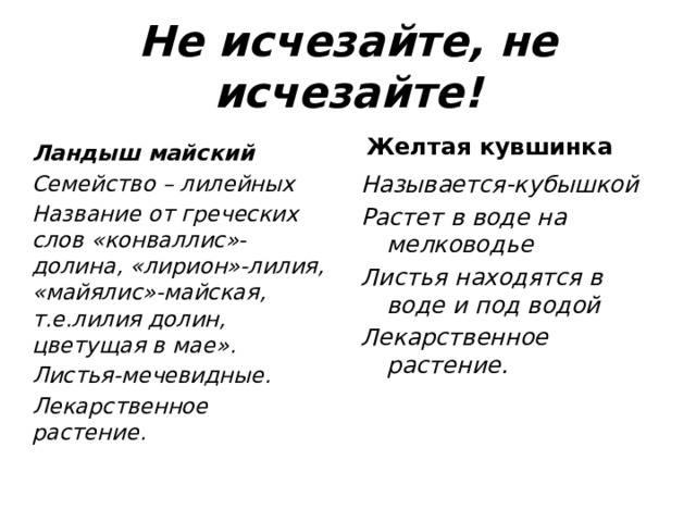 Не исчезайте, не исчезайте! Ландыш майский Семейство – лилейных Название от греческих слов «конваллис»-долина, «лирион»-лилия, «майялис»-майская, т.е.лилия долин, цветущая в мае». Листья-мечевидные. Лекарственное растение. Желтая кувшинка Называется-кубышкой Растет в воде на мелководье Листья находятся в воде и под водой Лекарственное растение. 