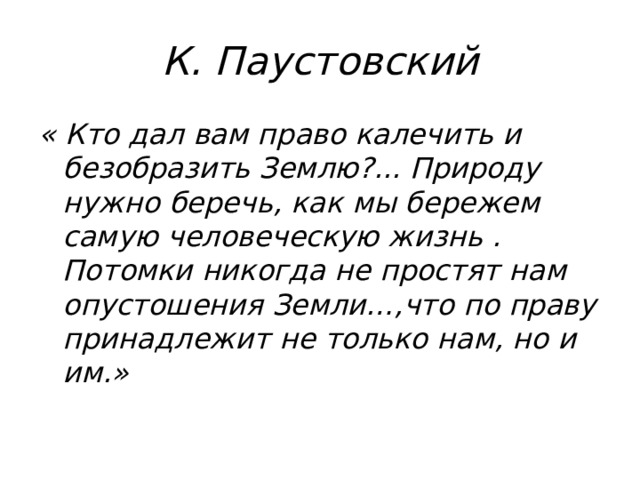 К. Паустовский « Кто дал вам право калечить и безобразить Землю?... Природу нужно беречь, как мы бережем самую человеческую жизнь . Потомки никогда не простят нам опустошения Земли…,что по праву принадлежит не только нам, но и им.» 