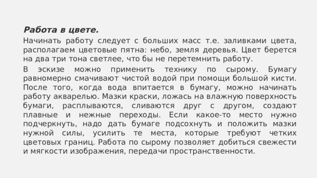 Работа в цвете. Начинать работу следует с больших масс т.е. заливками цвета, располагаем цветовые пятна: небо, земля деревья. Цвет берется на два три тона светлее, что бы не перетемнить работу. В эскизе можно применить технику по сырому. Бумагу равномерно смачивают чистой водой при помощи большой кисти. После того, когда вода впитается в бумагу, можно начинать работу акварелью. Мазки краски, ложась на влажную поверхность бумаги, расплываются, сливаются друг с другом, создают плавные и нежные переходы. Если какое-то место нужно подчеркнуть, надо дать бумаге подсохнуть и положить мазки нужной силы, усилить те места, которые требуют четких цветовых границ. Работа по сырому позволяет добиться свежести и мягкости изображения, передачи пространственности.  