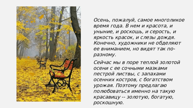 Осень, пожалуй, самое многоликое время года. В нем и красота, и уныние, и роскошь, и серость, и яркость красок, и слезы дождя. Конечно, художники не обделяют ее вниманием, но видят так по-разному. Сейчас мы в поре теплой золотой осени с ее сочными мазками пестрой листвы, с запахами осенних костров, с богатством урожая. Поэтому предлагаю полюбоваться именно на такую красавицу -- золотую, богатую, роскошную. 