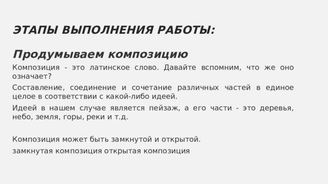 ЭТАПЫ ВЫПОЛНЕНИЯ РАБОТЫ: Продумываем композицию Композиция - это латинское слово. Давайте вспомним, что же оно означает? Составление, соединение и сочетание различных частей в единое целое в соответствии с какой-либо идеей. Идеей в нашем случае является пейзаж, а его части - это деревья, небо, земля, горы, реки и т.д. Композиция может быть замкнутой и открытой. замкнутая композиция открытая композиция 