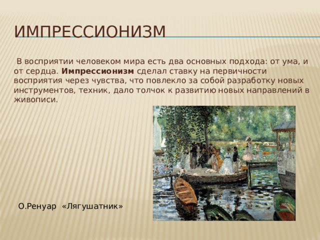 Импрессионизм  В восприятии человеком мира есть два основных подхода: от ума, и от сердца. Импрессионизм сделал ставку на первичности восприятия через чувства, что повлекло за собой разработку новых инструментов, техник, дало толчок к развитию новых направлений в живописи. О.Ренуар «Лягушатник» 