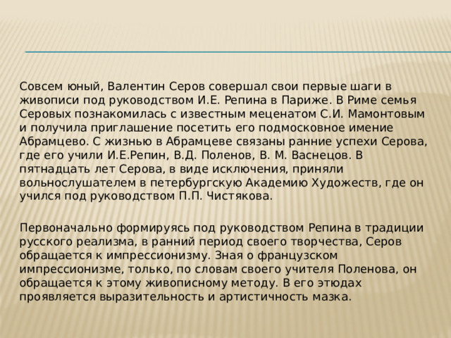 Совсем юный, Валентин Серов совершал свои первые шаги в живописи под руководством И.Е. Репина в Париже. В Риме семья Серовых познакомилась с известным меценатом С.И. Мамонтовым и получила приглашение посетить его подмосковное имение Абрамцево. С жизнью в Абрамцеве связаны ранние успехи Серова, где его учили И.Е.Репин, В.Д. Поленов, В. М. Васнецов. В пятнадцать лет Серова, в виде исключения, приняли вольнослушателем в петербургскую Академию Художеств, где он учился под руководством П.П. Чистякова. Первоначально формируясь под руководством Репина в традиции русского реализма, в ранний период своего творчества, Серов обращается к импрессионизму. Зная о французском импрессионизме, только, по словам своего учителя Поленова, он обращается к этому живописному методу. В его этюдах проявляется выразительность и артистичность мазка. 