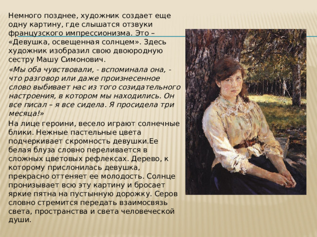 Немного позднее, художник создает еще одну картину, где слышатся отзвуки французского импрессионизма. Это – «Девушка, освещенная солнцем». Здесь художник изобразил свою двоюродную сестру Машу Симонович. «Мы оба чувствовали, - вспоминала она, - что разговор или даже произнесенное слово выбивает нас из того созидательного настроения, в котором мы находились. Он все писал – я все сидела. Я просидела три месяца!»  На лице героини, весело играют солнечные блики. Нежные пастельные цвета подчеркивает скромность девушки.Ее белая блуза словно переливается в сложных цветовых рефлексах. Дерево, к которому прислонилась девушка, прекрасно оттеняет ее молодость. Солнце пронизывает всю эту картину и бросает яркие пятна на пустынную дорожку. Серов словно стремится передать взаимосвязь света, пространства и света человеческой души. 