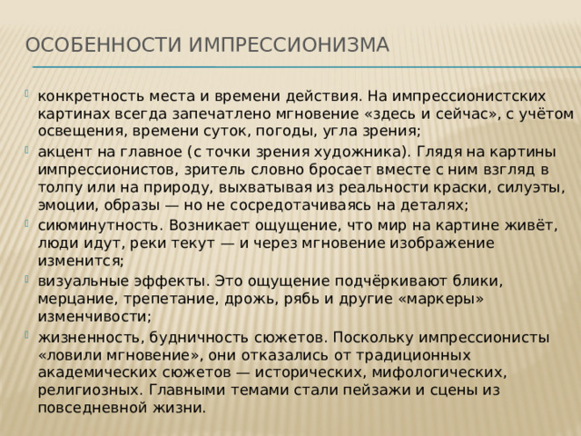 Особенности импрессионизма   конкретность места и времени действия. На импрессионистских картинах всегда запечатлено мгновение «здесь и сейчас», с учётом освещения, времени суток, погоды, угла зрения; акцент на главное (с точки зрения художника). Глядя на картины импрессионистов, зритель словно бросает вместе с ним взгляд в толпу или на природу, выхватывая из реальности краски, силуэты, эмоции, образы — но не сосредотачиваясь на деталях; сиюминутность. Возникает ощущение, что мир на картине живёт, люди идут, реки текут — и через мгновение изображение изменится; визуальные эффекты. Это ощущение подчёркивают блики, мерцание, трепетание, дрожь, рябь и другие «маркеры» изменчивости; жизненность, будничность сюжетов. Поскольку импрессионисты «ловили мгновение», они отказались от традиционных академических сюжетов — исторических, мифологических, религиозных. Главными темами стали пейзажи и сцены из повседневной жизни.    