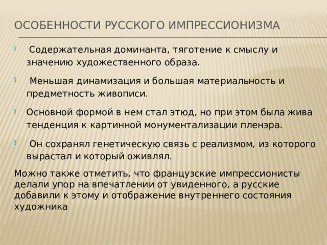 Особенности русского импрессионизма    Содержательная доминанта, тяготение к смыслу и значению художественного образа.  Меньшая динамизация и большая материальность и предметность живописи. Основной формой в нем стал этюд, но при этом была жива тенденция к картинной монументализации пленэра.  Он сохранял генетическую связь с реализмом, из которого вырастал и который оживлял. Можно также отметить, что французские импрессионисты делали упор на впечатлении от увиденного, а русские добавили к этому и отображение внутреннего состояния художника 
