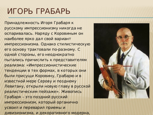Игорь грабарь Принадлежность Игоря Грабаря к русскому импрессионизму никогда не оспаривалась. Наряду с Коровиным он наиболее ярко дал свой вариант импрессионизма. Однако стилистическую его основу трактовали по-разному. С одной стороны, его неоднократно пытались причислить к представителям реализма: «Импрессионистические тенденции в тех формах, в которых они были присущи Коровину, Грабарю и в известной мере Серову и позднему Левитану, открыли новую главу в русской реалистическим пейзаже». Живопись Грабаря – это поздний русский импрессионизм, который органично усвоил и переварил приемы и дивизионизма, и декоративного модерна, который, как и у Коровина, были приспособлены для решения своих задач .  