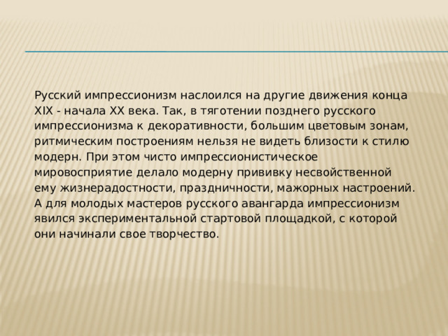 Русский импрессионизм наслоился на другие движения конца XIX - начала ХХ века. Так, в тяготении позднего русского импрессионизма к декоративности, большим цветовым зонам, ритмическим построениям нельзя не видеть близости к стилю модерн. При этом чисто импрессионистическое мировосприятие делало модерну прививку несвойственной ему жизнерадостности, праздничности, мажорных настроений. А для молодых мастеров русского авангарда импрессионизм явился экспериментальной стартовой площадкой, с которой они начинали свое творчество. 