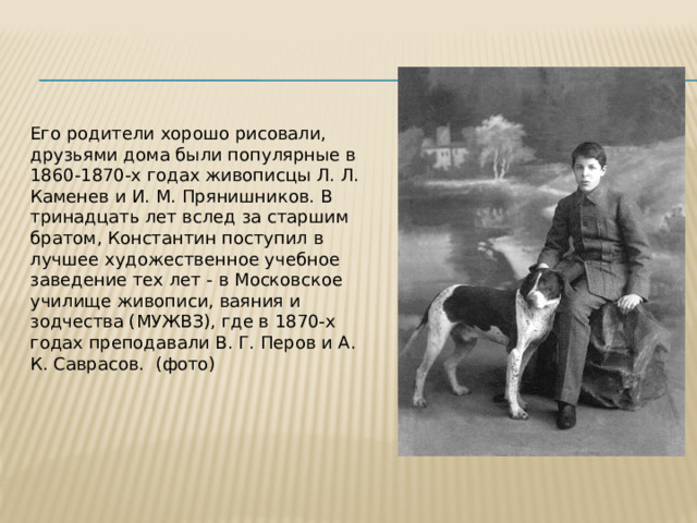Его родители хорошо рисовали, друзьями дома были популярные в 1860-1870-х годах живописцы Л. Л. Каменев и И. М. Прянишников. В тринадцать лет вслед за старшим братом, Константин поступил в лучшее художественное учебное заведение тех лет - в Московское училище живописи, ваяния и зодчества (МУЖВЗ), где в 1870-х годах преподавали В. Г. Перов и А. К. Саврасов. (фото) 
