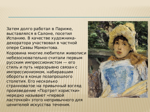 Затем долго работал в Париже, выставлялся в Салоне, посетил Испанию. В качестве художника-декоратора участвовал в частной опере Саввы Мамонтова. Коровина многие любители живописи небезосновательно считали первым русским импрессионистом — его стиль и путь неразрывно связан с импрессионизмом, набиравшим обороты в конце позапрошлого столетия. Его несколько странноватое на привычный взгляд произведение «Портрет хористки» нередко называют «первой ласточкой» этого непривычного для ценителей искусства течения. 