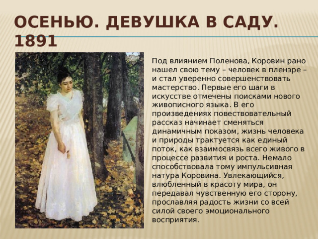 Осенью. Девушка в саду. 1891 Под влиянием Поленова, Коровин рано нашел свою тему – человек в пленэре – и стал уверенно совершенствовать мастерство. Первые его шаги в искусстве отмечены поисками нового живописного языка. В его произведениях повествовательный рассказ начинает сменяться динамичным показом, жизнь человека и природы трактуется как единый поток, как взаимосвязь всего живого в процессе развития и роста. Немало способствовала тому импульсивная натура Коровина. Увлекающийся, влюбленный в красоту мира, он передавал чувственную его сторону, прославляя радость жизни со всей силой своего эмоционального восприятия. 