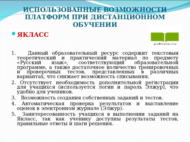 ИСПОЛЬЗОВАННЫЕ ВОЗМОЖНОСТИ ПЛАТФОРМ ПРИ ДИСТАНЦИОННОМ ОБУЧЕНИИ ЯКЛАСС   1. Данный образовательный ресурс содержит текстовый теоретический и практический материал по предмету «Русский язык», соответствующий образовательной программе, а также достаточное количество тренировочных и проверочных тестов, представленных в различных вариантах, что снижает возможность списывания. 2. Отсутствует необходимость дополнительной регистрации для учащихся (используется логин и пароль Элжур), что удобно для учеников. 3. Возможность создания собственных заданий и тестов. 4. Автоматическая проверка результатов и выставление оценок в электронном журнале (Элжур). 5. Заинтересованность учащихся в выполнении заданий на Якласс, так как ученику доступны результаты тестов, правильные ответы и шаги решения. 