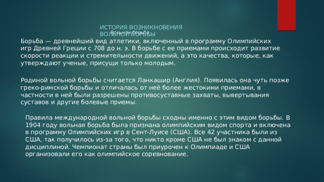 История возникновения Вольной борьбы Вольная борьба   Борьба — древнейший вид атлетики, включенный в программу Олимпийских игр Древней Греции с 708 до н. э. В борьбе с ее приемами происходит развитие скорости реакции и стремительности движений, а это качества, которые, как утверждают ученые, присущи только молодым. Родиной вольной борьбы считается Ланкашир (Англия). Появилась она чуть позже греко-римской борьбы и отличалась от неё более жестокими приемами, в частности в ней были разрешены противосуставные захваты, вывертывания суставов и другие болевые приемы. Правила международной вольной борьбы сходны именно с этим видом борьбы. В 1904 году вольная борьба была признана олимпийским видом спорта и включена в программу Олимпийских игр в Сент-Луисе (США). Все 42 участника были из США, так получилось из-за того, что никто кроме США не был знаком с данной дисциплиной. Чемпионат страны был приурочен к Олимпиаде и США организовали его как олимпийское соревнование. 