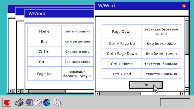 W/Word W/Word Page Down Ctrl + Page Up экрандык барактын астына бир бетке өйдө Ctrl +Page Down Ctrl + Home бир бетке төмөн тексттин башына Ctrl + End тексттин аягына Home саптын башына End саптын аягына Ctrl + Ctrl + бир сөзгө оңго бир сөзгө солго Page Up экрандык барактын үстүнө 
