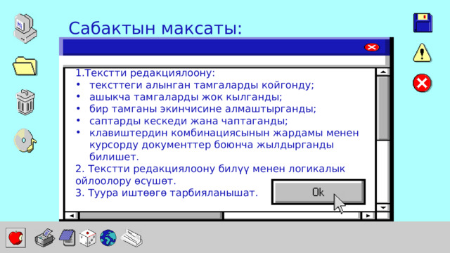 Сабактын максаты: 1.Текстти редакциялоону: тексттеги алынган тамгаларды койгонду; ашыкча тамгаларды жок кылганды; бир тамганы экинчисине алмаштырганды; саптарды кескеди жана чаптаганды; клавиштердин комбинациясынын жардамы менен курсорду документтер боюнча жылдырганды билишет. 2. Текстти редакциялоону билүү менен логикалык ойлоолору өсүшөт. 3. Туура иштөөгө тарбияланышат. 