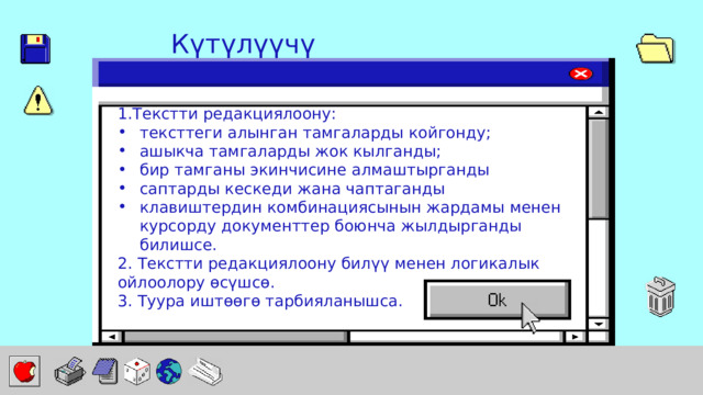 Күтүлүүчү натыйжа: 1.Текстти редакциялоону: тексттеги алынган тамгаларды койгонду; ашыкча тамгаларды жок кылганды; бир тамганы экинчисине алмаштырганды саптарды кескеди жана чаптаганды клавиштердин комбинациясынын жардамы менен курсорду документтер боюнча жылдырганды билишсе. 2. Текстти редакциялоону билүү менен логикалык ойлоолору өсүшсө. 3. Туура иштөөгө тарбияланышса. 